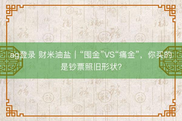 ag登录 财米油盐｜“囤金”VS“痛金”，你买的是钞票照旧形状？