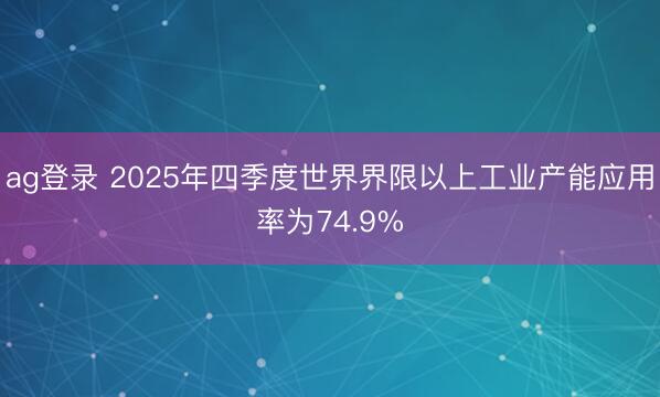 ag登录 2025年四季度世界界限以上工业产能应用率为74.9%