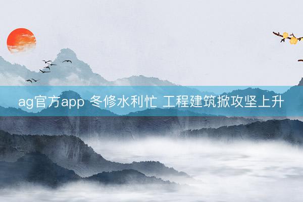 ag官方app 冬修水利忙 工程建筑掀攻坚上升