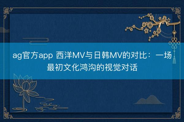ag官方app 西洋MV与日韩MV的对比：一场最初文化鸿沟的视觉对话