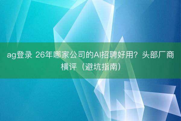ag登录 26年哪家公司的AI招聘好用？头部厂商横评（避坑指南）
