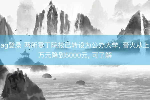 ag登录 两所零丁院校已转设为公办大学, 膏火从上万元降到5000元, 可了解