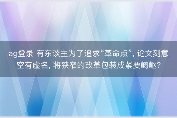 ag登录 有东谈主为了追求“革命点”, 论文刻意空有虚名, 将狭窄的改革包装成紧要崎岖?