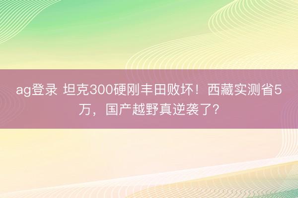 ag登录 坦克300硬刚丰田败坏！西藏实测省5万，国产越野真逆袭了？