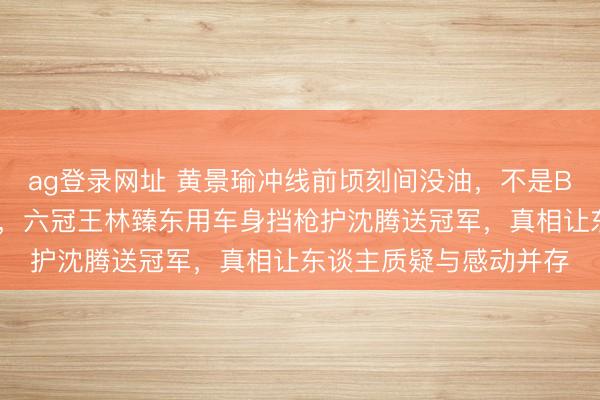 ag登录网址 黄景瑜冲线前顷刻间没油,不是BUG而是韩寒藏的杀招,六冠王林臻东用车身挡枪护沈腾送冠军,真相让东谈主质疑与感动并存