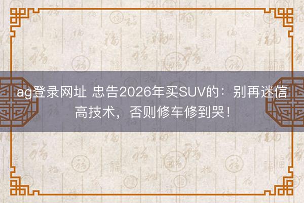 ag登录网址 忠告2026年买SUV的：别再迷信高技术，否则修车修到哭！