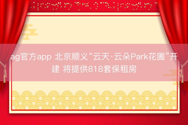 ag官方app 北京顺义“云天·云朵Park花圃”开建 将提供818套保租房