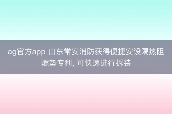 ag官方app 山东常安消防获得便捷安设隔热阻燃垫专利， 可快速进行拆装