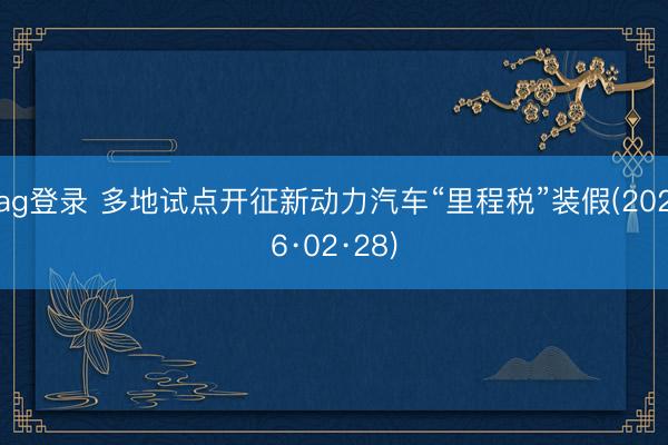 ag登录 多地试点开征新动力汽车“里程税”装假(2026·02·28)