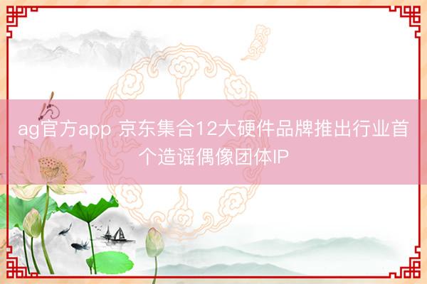 ag官方app 京东集合12大硬件品牌推出行业首个造谣偶像团体IP