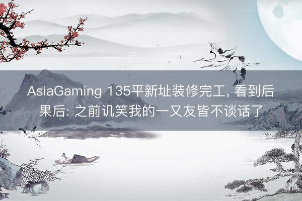 AsiaGaming 135平新址装修完工, 看到后果后: 之前讥笑我的一又友皆不谈话了