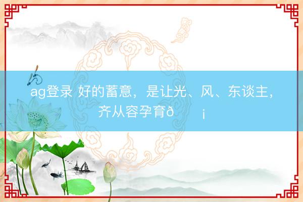 ag登录 好的蓄意，是让光、风、东谈主，齐从容孕育🏡