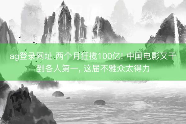 ag登录网址 两个月狂揽100亿! 中国电影又干到各人第一， 这届不雅众太得力