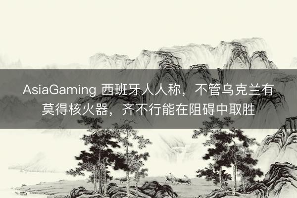 AsiaGaming 西班牙人人称,不管乌克兰有莫得核火器,齐不行能在阻碍中取胜
