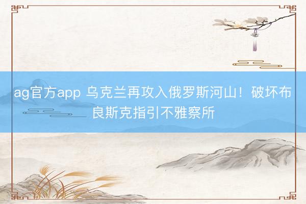 ag官方app 乌克兰再攻入俄罗斯河山!破坏布良斯克指引不雅察所