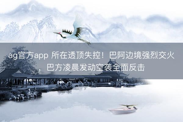 ag官方app 所在透顶失控！巴阿边境强烈交火，巴方凌晨发动空袭全面反击