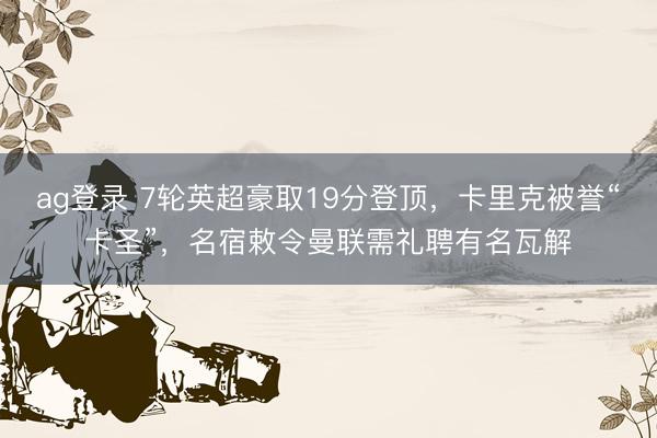 ag登录 7轮英超豪取19分登顶,卡里克被誉“卡圣”,名宿敕令曼联需礼聘有名瓦解