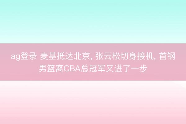 ag登录 麦基抵达北京， 张云松切身接机， 首钢男篮离CBA总冠军又进了一步