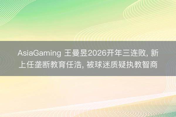 AsiaGaming 王曼昱2026开年三连败， 新上任垄断教育任浩， 被球迷质疑执教智商