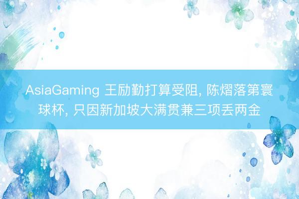 AsiaGaming 王励勤打算受阻， 陈熠落第寰球杯， 只因新加坡大满贯兼三项丢两金