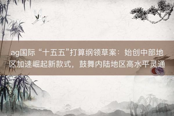 ag国际 “十五五”打算纲领草案：始创中部地区加速崛起新款式，鼓舞内陆地区高水平灵通