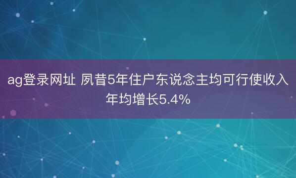 ag登录网址 夙昔5年住户东说念主均可行使收入年均增长5.4%