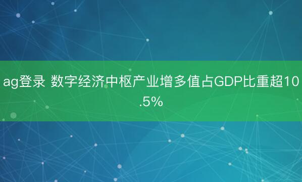 ag登录 数字经济中枢产业增多值占GDP比重超10.5%