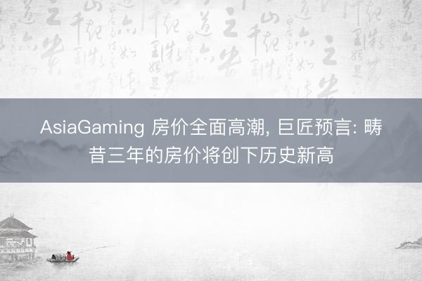 AsiaGaming 房价全面高潮， 巨匠预言: 畴昔三年的房价将创下历史新高