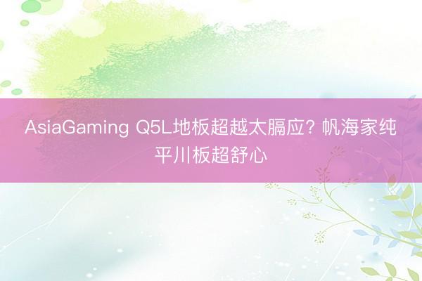 AsiaGaming Q5L地板超越太膈应? 帆海家纯平川板超舒心