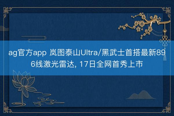 ag官方app 岚图泰山Ultra/黑武士首搭最新896线激光雷达， 17日全网首秀上市