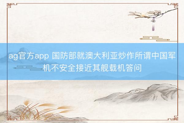 ag官方app 国防部就澳大利亚炒作所谓中国军机不安全接近其舰载机答问