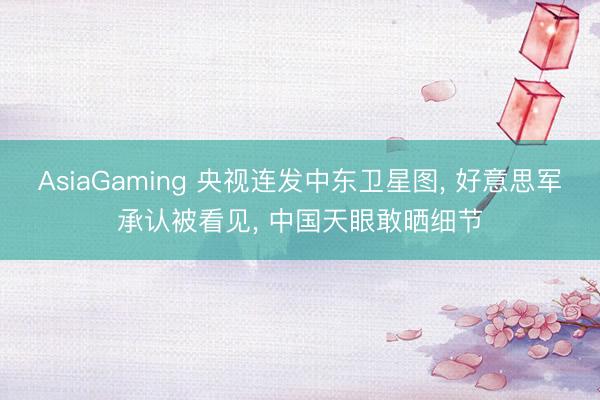 AsiaGaming 央视连发中东卫星图， 好意思军承认被看见， 中国天眼敢晒细节