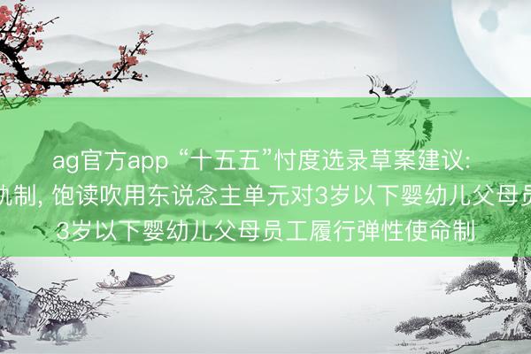 ag官方app “十五五”忖度选录草案建议: 全面落实生养放假轨制， 饱读吹用东说念主单元对3岁以下婴幼儿父母员工履行弹性使命制