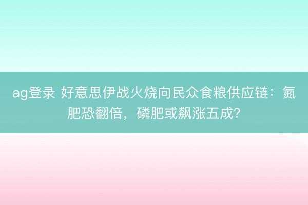 ag登录 好意思伊战火烧向民众食粮供应链:氮肥恐翻倍,磷肥或飙涨五成?