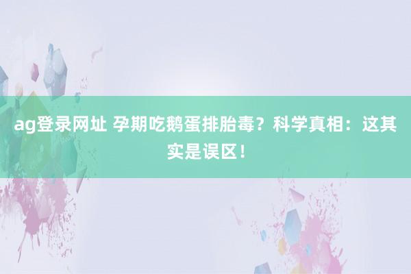ag登录网址 孕期吃鹅蛋排胎毒？科学真相：这其实是误区！