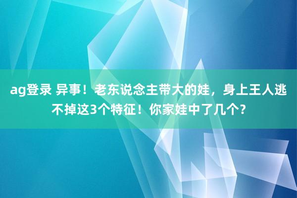 ag登录 异事！老东说念主带大的娃，身上王人逃不掉这3个特征！你家娃中了几个？