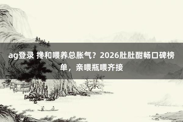 ag登录 搀和喂养总胀气？2026肚肚酣畅口碑榜单，亲喂瓶喂齐接