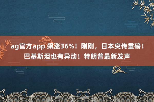 ag官方app 飙涨36%！刚刚，日本突传重磅！巴基斯坦也有异动！特朗普最新发声