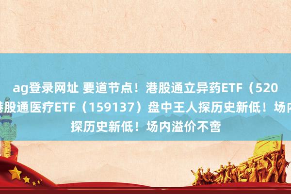 ag登录网址 要道节点！港股通立异药ETF（520880）、港股通医疗ETF（159137）盘中王人探历史新低！场内溢价不啻