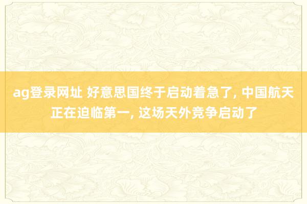 ag登录网址 好意思国终于启动着急了， 中国航天正在迫临第一， 这场天外竞争启动了