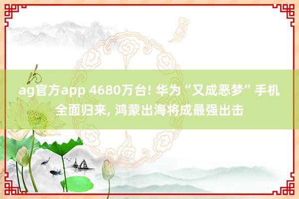 ag官方app 4680万台! 华为“又成恶梦”手机全面归来, 鸿蒙出海将成最强出击