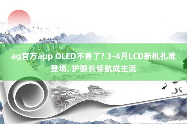 ag官方app OLED不香了? 3-4月LCD新机扎堆登场， 护眼长续航成主流
