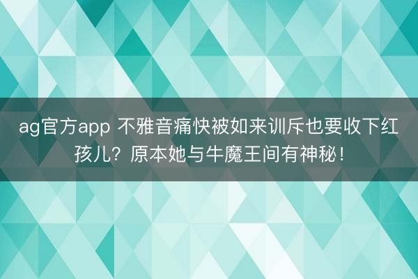 ag官方app 不雅音痛快被如来训斥也要收下红孩儿？原本她与牛魔王间有神秘！