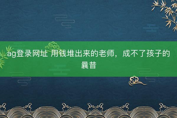 ag登录网址 用钱堆出来的老师，成不了孩子的曩昔