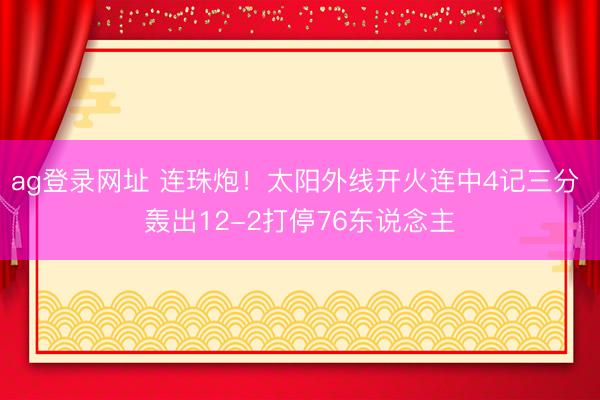 ag登录网址 连珠炮！太阳外线开火连中4记三分 轰出12-2打停76东说念主