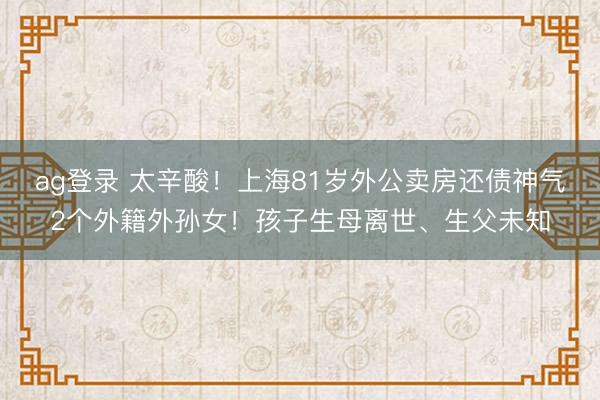 ag登录 太辛酸！上海81岁外公卖房还债神气2个外籍外孙女！孩子生母离世、生父未知