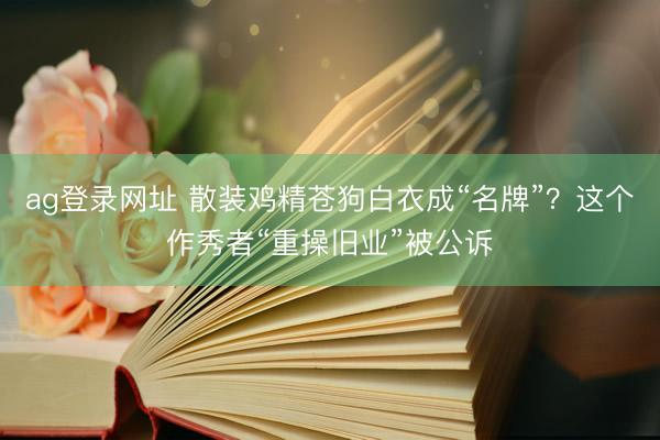 ag登录网址 散装鸡精苍狗白衣成“名牌”？这个作秀者“重操旧业”被公诉