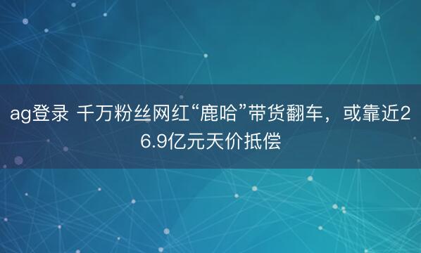 ag登录 千万粉丝网红“鹿哈”带货翻车，或靠近26.9亿元天价抵偿