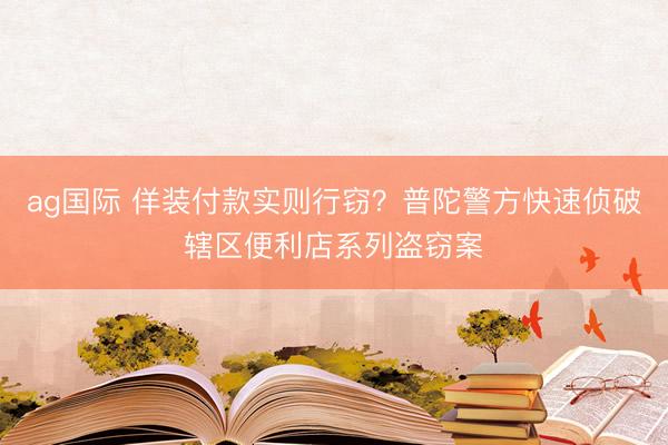 ag国际 佯装付款实则行窃？普陀警方快速侦破辖区便利店系列盗窃案