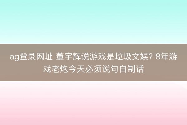 ag登录网址 董宇辉说游戏是垃圾文娱? 8年游戏老炮今天必须说句自制话
